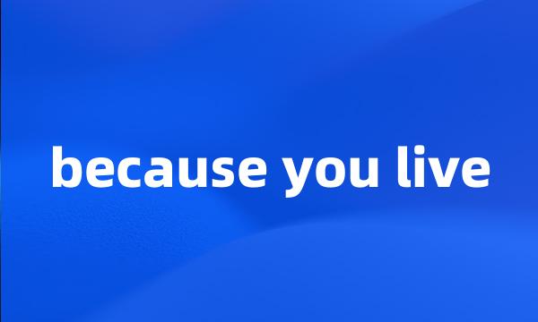 because you live