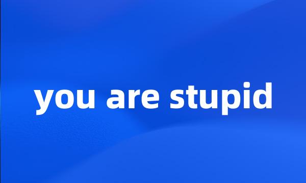 you are stupid