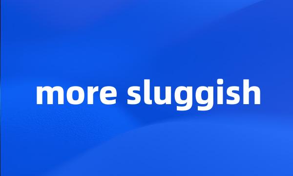 more sluggish