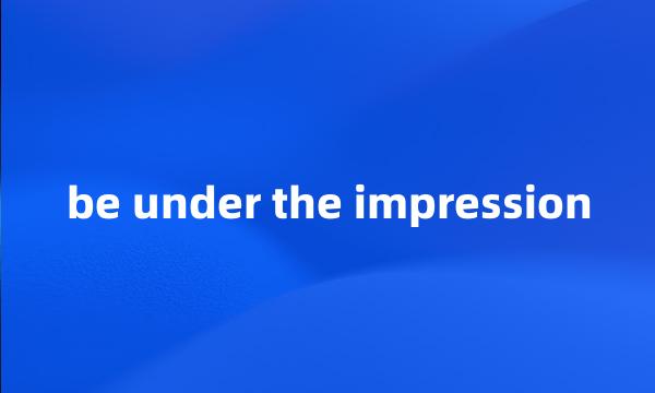 be under the impression